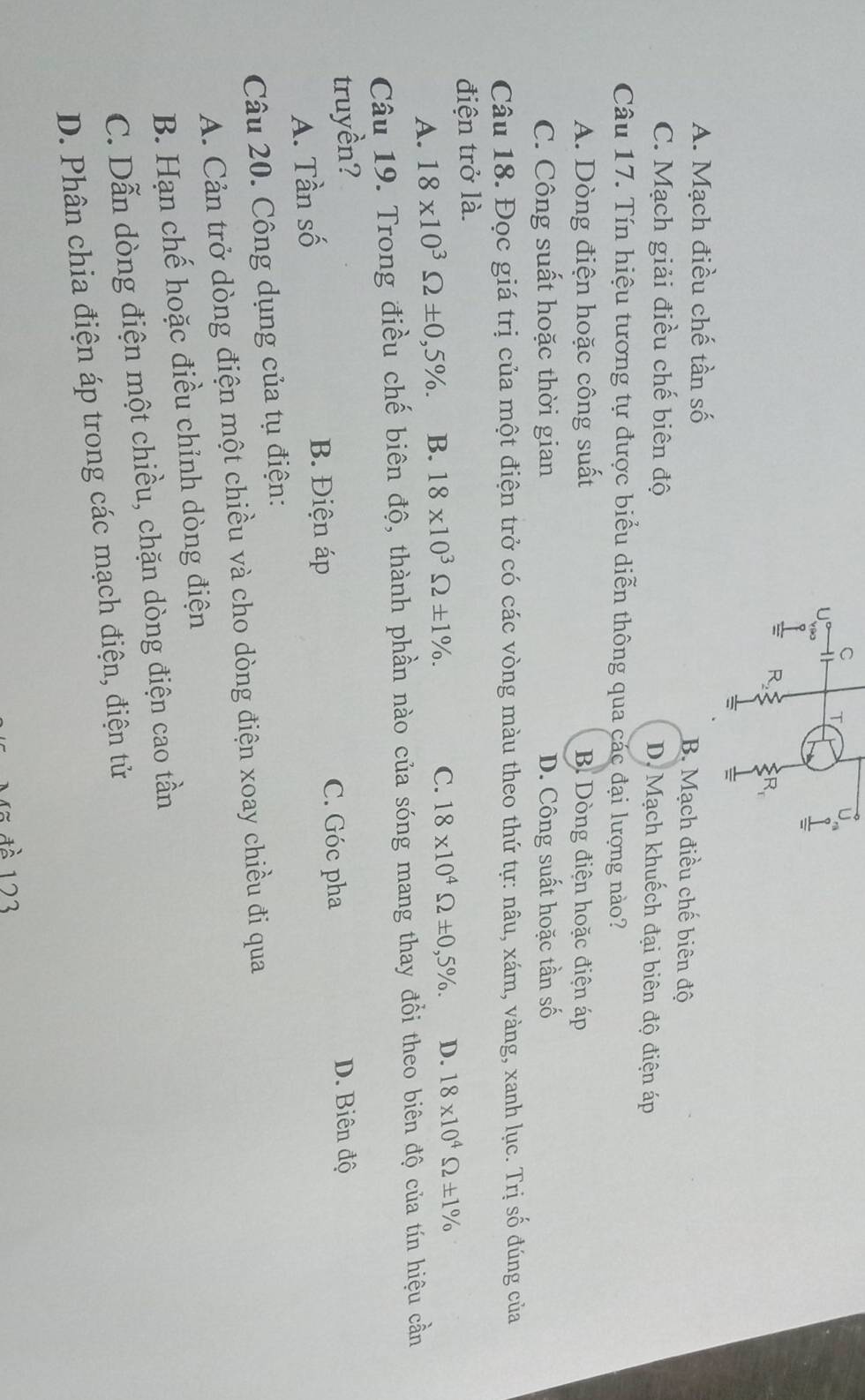 1
v90
I R R_r
=
A. Mạch điều chế tần số B. Mạch điều chế biên độ
C. Mạch giải điều chế biên độ D. Mạch khuếch đại biên độ điện áp
Câu 17. Tín hiệu tương tự được biểu diễn thông qua các đại lượng nào?
A. Dòng điện hoặc công suất B Dòng điện hoặc điện áp
C. Công suất hoặc thời gian D. Công suất hoặc tần số
Câu 18. Đọc giá trị của một điện trở có các vòng màu theo thứ tự: nâu, xám, vàng, xanh lục. Trị số đúng của
điện trở là.
A. 18* 10^3Omega ± 0,5%. B. 18* 10^3Omega ± 1%.
C. 18* 10^4Omega ± 0,5%. D. 18* 10^4Omega ± 1%
Câu 19. Trong điều chế biên độ, thành phần nào của sóng mang thay đồi theo biên độ của tín hiệu cần
truyền? D. Biên độ
A. Tần số B. Điện áp C. Góc pha
Câu 20. Công dụng của tụ điện:
A. Cản trở dòng điện một chiều và cho dòng điện xoay chiều đi qua
B. Hạn chế hoặc điều chỉnh dòng điện
C. Dẫn dòng điện một chiều, chặn dòng điện cao tần
D. Phân chia điện áp trong các mạch điện, điện tử
đã đề 123