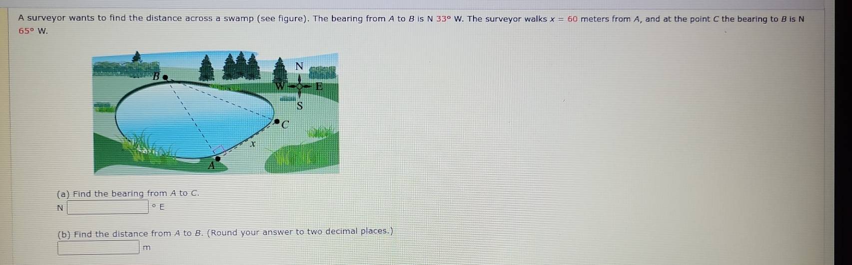 A surveyor wants to find the distance across a swamp (see figure). The bearing from A to B is N 33°W. The surveyor walks x=60 meters from A, and at the point C the bearing to B is N
65°W. 
(a) Find the bearing from A to C. 
N □°E
(b) Find the distance from A to B. (Round your answer to two decimal places.)
m