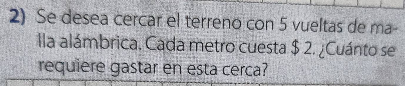 Se desea cercar el terreno con 5 vueltas de ma- 
lla alámbrica. Cada metro cuesta $ 2. ¿Cuánto se 
requiere gastar en esta cerca?