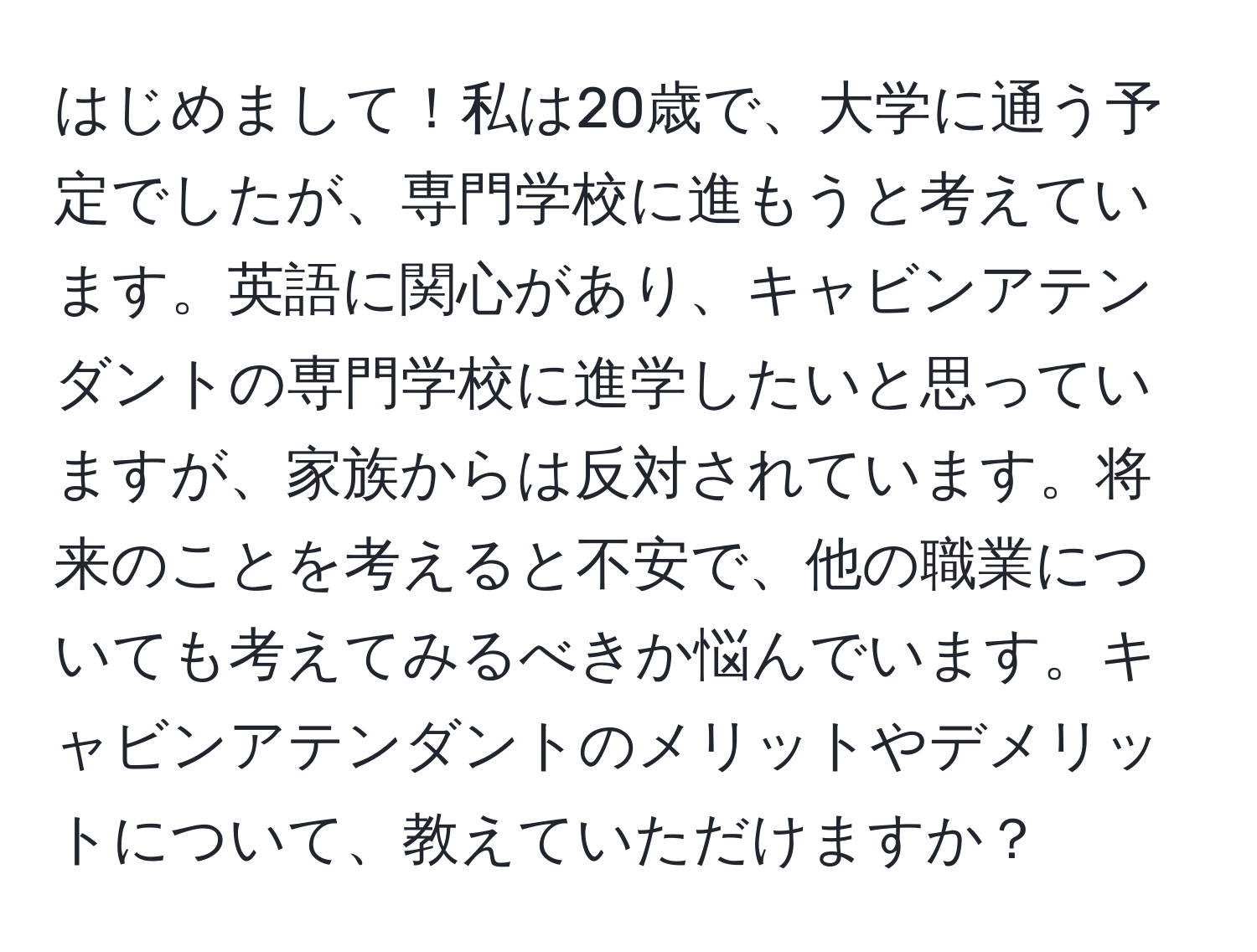 はじめまして！私は20歳で、大学に通う予定でしたが、専門学校に進もうと考えています。英語に関心があり、キャビンアテンダントの専門学校に進学したいと思っていますが、家族からは反対されています。将来のことを考えると不安で、他の職業についても考えてみるべきか悩んでいます。キャビンアテンダントのメリットやデメリットについて、教えていただけますか？