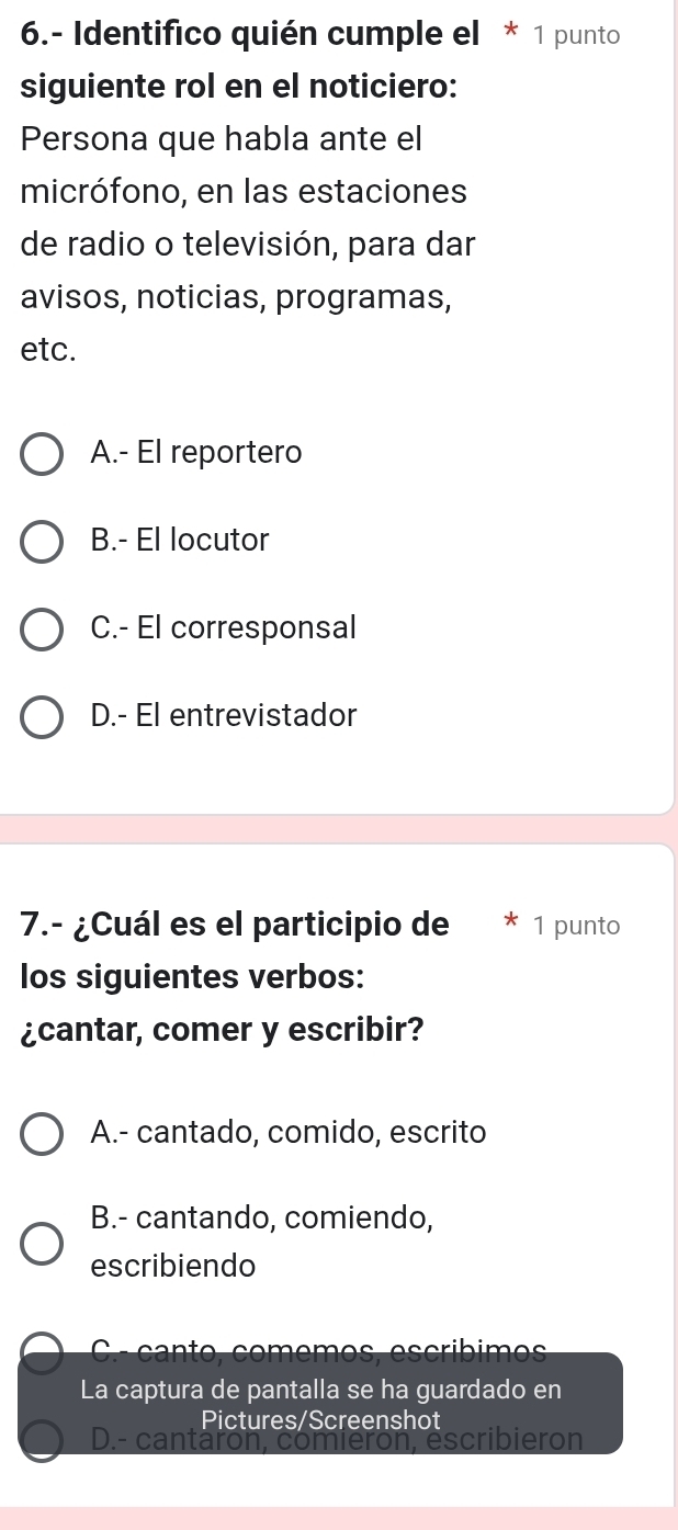 6.- Identifico quién cumple el * 1 punto
siguiente rol en el noticiero:
Persona que habla ante el
micrófono, en las estaciones
de radio o televisión, para dar
avisos, noticias, programas,
etc.
A.- El reportero
B.- El locutor
C.- El corresponsal
D.- El entrevistador
7.- ¿Cuál es el participio de 1 punto
los siguientes verbos:
¿cantar, comer y escribir?
A.- cantado, comido, escrito
B.- cantando, comiendo,
escribiendo
ca o comem o s es cribim e 
La captura de pantalla se ha guardado en
Pictures/Screenshot
D.- cantaron escribie