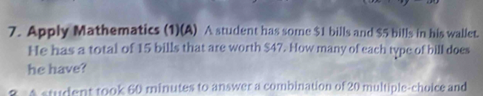 Apply Mathematics (1)(A) A student has some $1 bills and $5 bills in his wallet. 
He has a total of 15 bills that are worth $47. How many of each type of bill does 
he have? 
8 A student took 60 minutes to answer a combination of 20 multiple-choice and