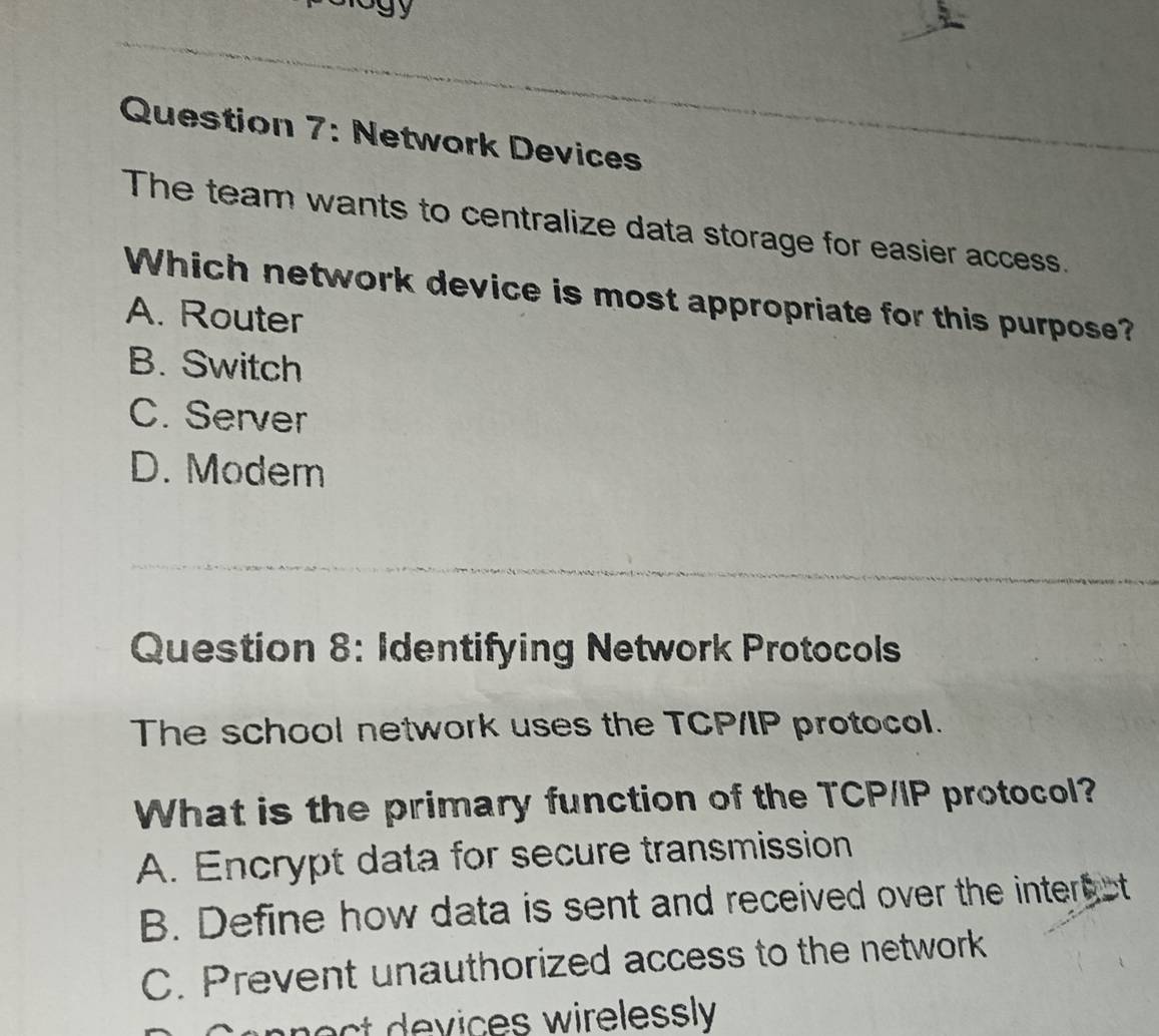 Network Devices
The team wants to centralize data storage for easier access.
Which network device is most appropriate for this purpose?
A. Router
B. Switch
C. Server
D. Modem
Question 8: Identifying Network Protocols
The school network uses the TCP/IP protocol.
What is the primary function of the TCP/IP protocol?
A. Encrypt data for secure transmission
B. Define how data is sent and received over the inter ct
C. Prevent unauthorized access to the network
ices w irelessly