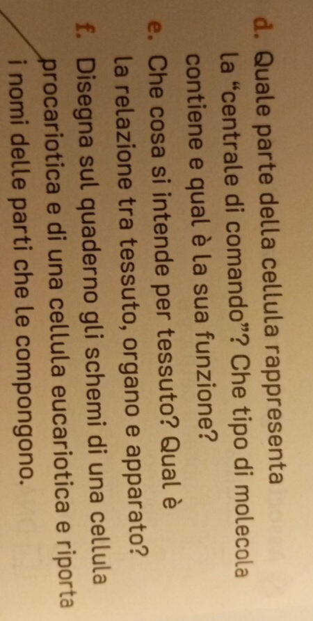 Quale parte della cellula rappresenta 
la “centrale di comando”? Che tipo di molecola 
contiene e qual è la sua funzione? 
e. Che cosa si intende per tessuto? Qual è 
la relazione tra tessuto, organo e apparato? 
f. Disegna sul quaderno gli schemi di una cellula 
procariotica e di una cellula eucariotica e riporta 
i nomi delle parti che le compongono.