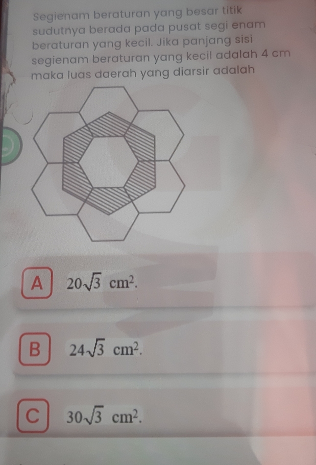 Segienam beraturan yang besar titik
sudutnya berada pada pusat segi enam 
beraturan yang kecil. Jika panjang sisi
segienam beraturan yang kecil adalah 4 cm
maka luas daerah yang diarsir adalah
A 20sqrt(3)cm^2.
B 24sqrt(3)cm^2.
C 30sqrt(3)cm^2.