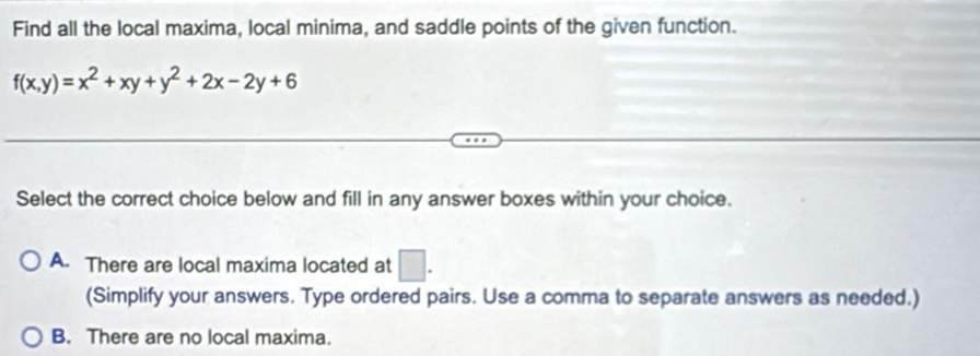 Find all the local maxima, local minima, and saddle points of the given function.
f(x,y)=x^2+xy+y^2+2x-2y+6
Select the correct choice below and fill in any answer boxes within your choice.
A. There are local maxima located at □. 
(Simplify your answers. Type ordered pairs. Use a comma to separate answers as needed.)
B. There are no local maxima.