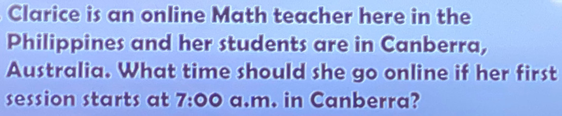 Clarice is an online Math teacher here in the 
Philippines and her students are in Canberra, 
Australia. What time should she go online if her first 
session starts at 7:00 a.m. in Canberra?