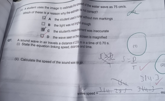 ( A student uses the image to estimate the speed of the water wave as 75 cm/s
which of these is a reason why the estinale is not correct?
A the student used a ruler without mm markings
B the light was not bright enough
C the student's measurement was inaccurate
D the wave seen on the screen is magnified
Q7. A sound wave in air travels a distance of 220 m in a time of 0.70 s.
(i) State the equation linking speed, disance and time. (1)
(ii) Calculate the speed of the sound was in air.
(2)
wave speed =_  m