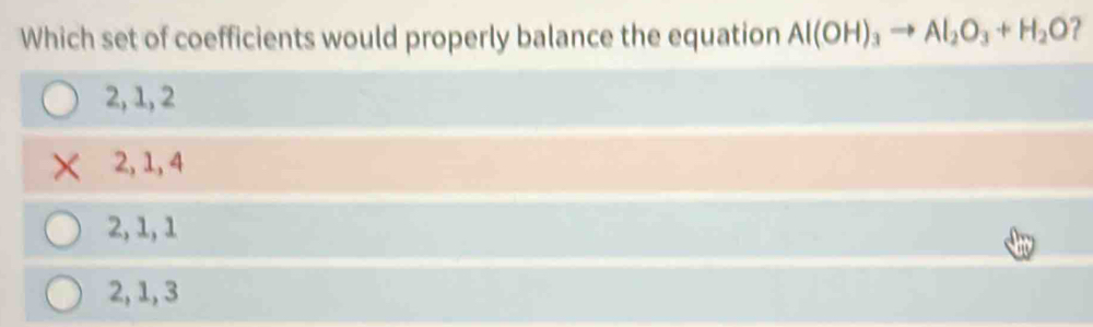 Which set of coefficients would properly balance the equation Al(OH)_3to Al_2O_3+H_2O
2, 1, 2
2, 1, 4
2, 1, 1
2, 1, 3