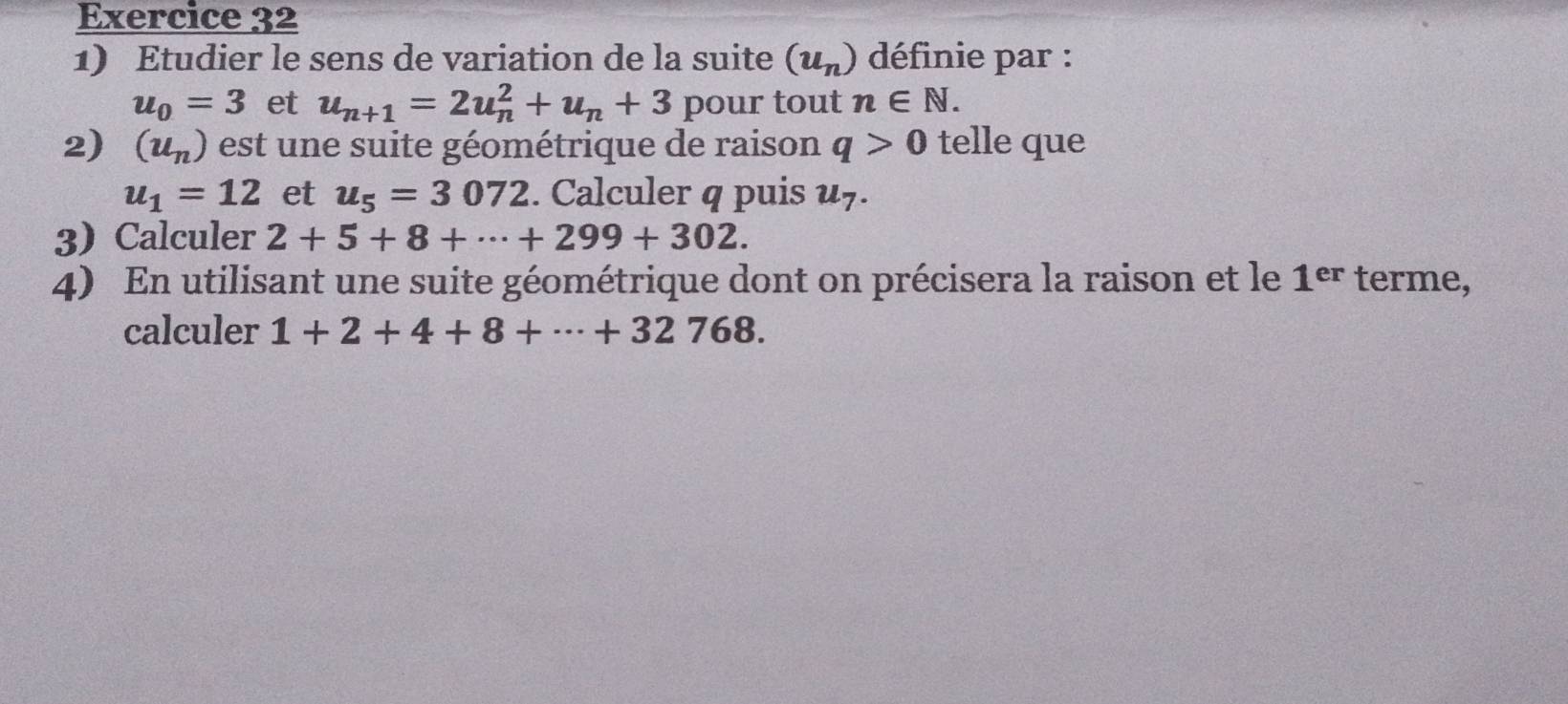 Etudier le sens de variation de la suite (u_n) définie par :
u_0=3 et u_n+1=2u_n^(2+u_n)+3 pour tout n∈ N. 
2) (u_n) est une suite géométrique de raison q>0 telle que
u_1=12 et u_5=3072. Calculer q puis u7. 
3Calculer 2+5+8+·s +299+302. 
4) En utilisant une suite géométrique dont on précisera la raison et le 1^(er) terme, 
calculer 1+2+4+8+·s +32768.