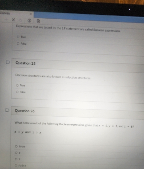 Canvas χ
Expressions that are tested by the 1f statement are called Boolean expressions.
True
False
Question 25
Decision structures are also known as selection structures.
True
False
Question 26
What is the result of the following Boolean expression, given that x=5, y=3 , and z=8 ,
x and z>x
True
8
5
False