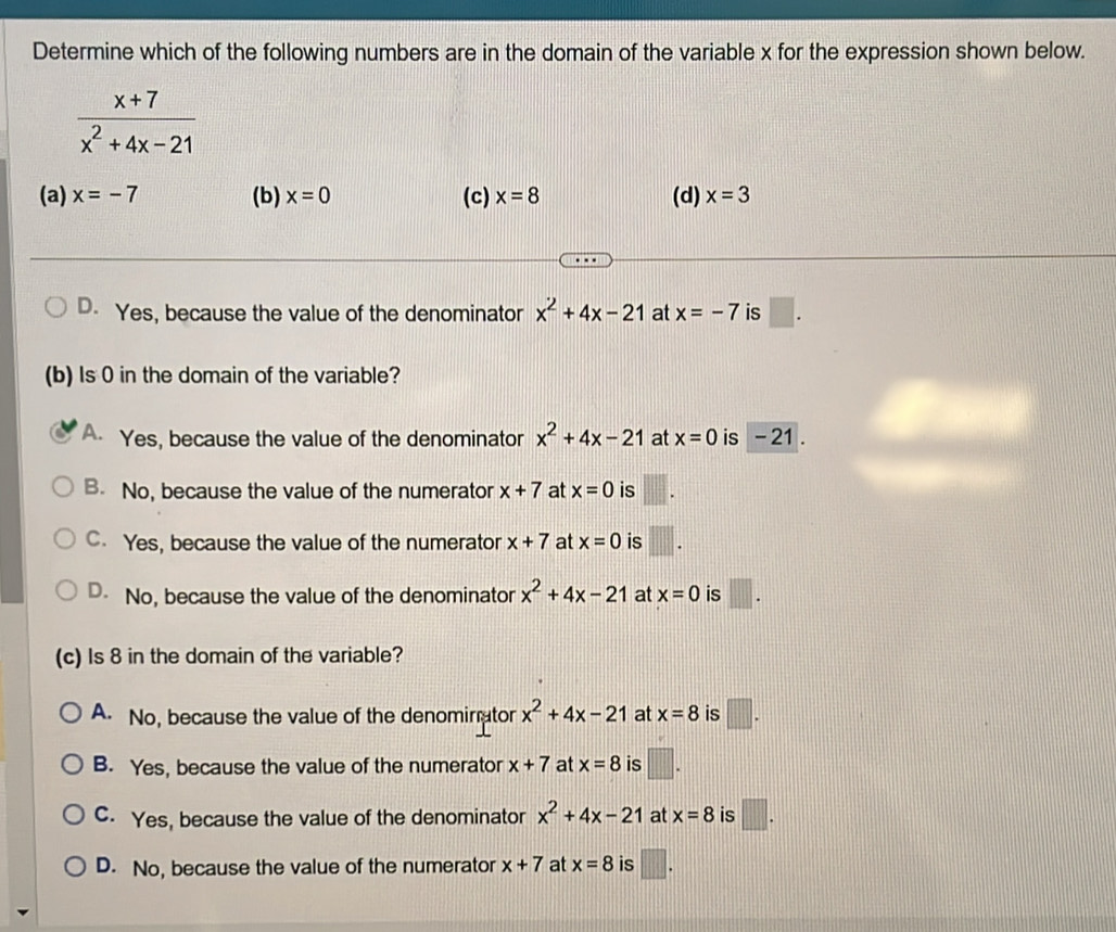 Determine which of the following numbers are in the domain of the variable x for the expression shown below.
 (x+7)/x^2+4x-21 
(a) x=-7 (b) x=0 (c) x=8 (d) x=3
D. Yes, because the value of the denominator x^2+4x-21 at x=-7 is □. 
(b) Is 0 in the domain of the variable?
A. Yes, because the value of the denominator x^2+4x-21 at x=0 is - 21.
B. No, because the value of the numerator x+7 at x=0 is
C. Yes, because the value of the numerator x+7 at x=0 is
D. No, because the value of the denominator x^2+4x-21 at x=0 is □. 
(c) Is 8 in the domain of the variable?
A. No, because the value of the denomirrator x^2+4x-21 at x=8 is □.
B. Yes, because the value of the numerator x+7 at x=8 is
C. Yes, because the value of the denominator x^2+4x-21 at x=8 is □.
D. No, because the value of the numerator x+7 at x=8 is □.