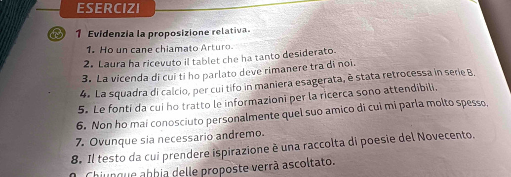 ESERCIZI 
1 Evidenzia la proposizione relativa. 
1. Ho un cane chiamato Arturo. 
2. Laura ha ricevuto il tablet che ha tanto desiderato. 
3. La vicenda di cui ti ho parlato deve rimanere tra di noi. 
4. La squadra di calcio, per cui tifo in maniera esagerata, è stata retrocessa in serie B. 
5. Le fonti da cui ho tratto le informazioni per la ricerca sono attendibili. 
6. Non ho mai conosciuto personalmente quel suo amico di cui mi parla molto spesso, 
7. Ovunque sia necessario andremo. 
8. Il testo da cui prendere ispirazione è una raccolta di poesie del Novecento. 
Chiunque abbia delle proposte verrà ascoltato.