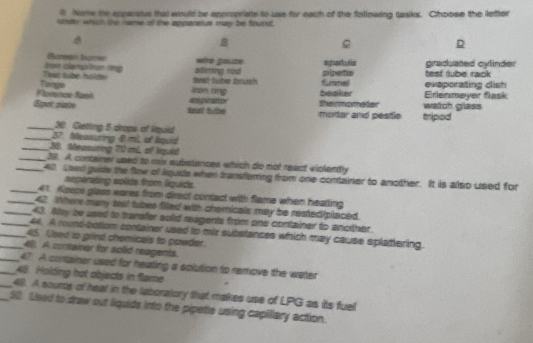 Nome the apperatus that would be appropriate to use for each of the following tasks. Choose the letter
under which the name of the apparatus may be founst.
C
D
Buteen bumer e go ze 
Jron clampliton tng stiming rod pipetie sparula graduated cylinder
Teat tube hollder test tubie raick 
Tongs evaporating dish
Json rng
Perence Rask agvator Shemmomeder beaker watch glass Enenmeyer flask
Spot plate dment dube) moitar and pestle tripod
_30. Geting 5 drops of lirquid
_37. Neasuring B mL of liquid
_38. Measuring 70 mL of liquid
_38. A container used to mix substances which do not react violently
_40. Lsed guide the fow of liquids when transferring from one container to another. It is also used for
seperating solids from liquids.
_41. Keeps glass wares from direct contact with flame when heatting
_42. Where many test tubes filled with chemicals may be rested/placed.
_43. Nay be used to transfer solid reagents from one container to another.
_44. A round botlom container used to mix substances which may cause splattering.
_45. Used to grind chemicals to powder.
_46. A container for solid reagents.
_47. A container used for heating a splution to remove the water
_48. Holding hot objects in flame
_48. A source of heal in the laboratory that makes use of LPG as its fuell
_50. Used to draw out liquids into the pipette using capillary action.