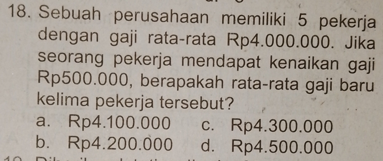 Sebuah perusahaan memiliki 5 pekerja
dengan gaji rata-rata Rp4.000.000. Jika
seorang pekerja mendapat kenaikan gaji
Rp500.000, berapakah rata-rata gaji baru
kelima pekerja tersebut?
a. Rp4.100.000 c. Rp4.300.000
b. Rp4.200.000 d. Rp4.500.000