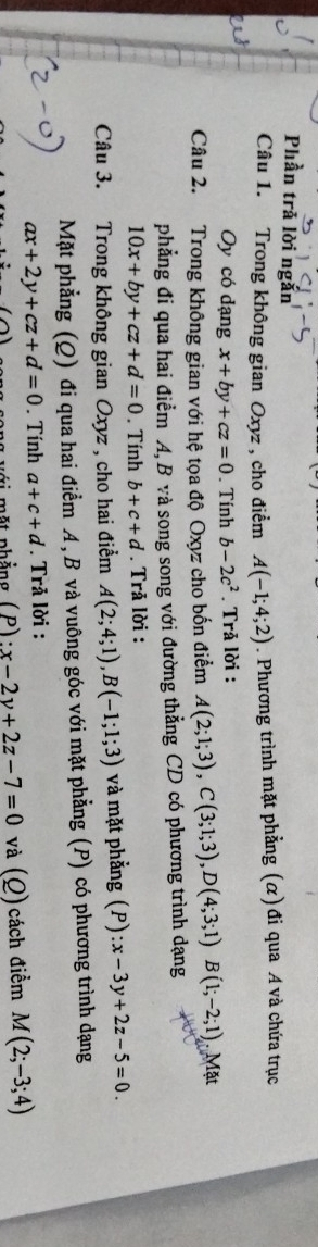 Phần trả lời ngắn 
Câu 1. Trong không gian Oxyz , cho điểm A(-1;4;2). Phương trình mặt phẳng (α) đi qua A và chứa trục 
Oy có dạng x+by+cz=0. Tính b-2c^2. Trả lời : 
Câu 2. Trong không gian với hệ tọa độ Oxyz cho bốn điểm A(2;1;3), C(3;1;3), D(4;3;1)B(1;-2;1) Mặt 
phẳng đi qua hai điểm A, B và song song với đường thẳng CD có phương trình dạng
10x+by+cz+d=0. Tính b+c+d. Trả lời : 
Câu 3. Trong không gian Oxyz , cho hai điểm A(2;4;1), B(-1;1;3) và mặt phẳng (P) :x-3y+2z-5=0. 
Mặt phẳng (Q) đi qua hai điểm A, B và vuông góc với mặt phẳng (P) có phương trình dạng
ax+2y+cz+d=0. Tính a+c+d. Trả lời : 
o ng với một phẳng ( P ) : x-2y+2z-7=0 và (Q) cách điểm M(2;-3;4)