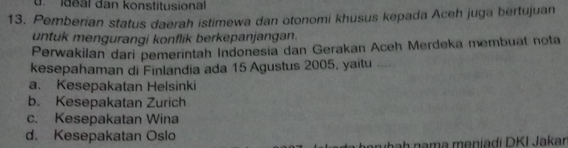 idéal dan konstitusional
13. Pemberian status daerah istimewa dan otonomi khusus kepada Aceh juga bertujuan
untuk mengurangi konflik berkepanjangan.
Perwakilan dari pemeríntah Indonesia dan Gerakan Aceh Merdeka membuat nota
kesepahaman di Finlandia ada 15 Agustus 2005, yaitu
a. Kesepakatan Helsinki
b. Kesepakatan Zurich
c. Kesepakatan Wina
d. Kesepakatan Oslo
arubah nama meniadi DKI Jakar