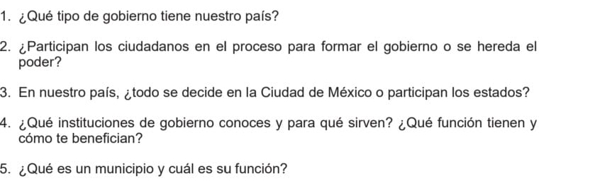 ¿Qué tipo de gobierno tiene nuestro país? 
2. ¿Participan los ciudadanos en el proceso para formar el gobierno o se hereda el 
poder? 
3. En nuestro país, ¿todo se decide en la Ciudad de México o participan los estados? 
4. ¿Qué instituciones de gobierno conoces y para qué sirven? ¿Qué función tienen y 
cómo te benefician? 
5. ¿Qué es un municipio y cuál es su función?