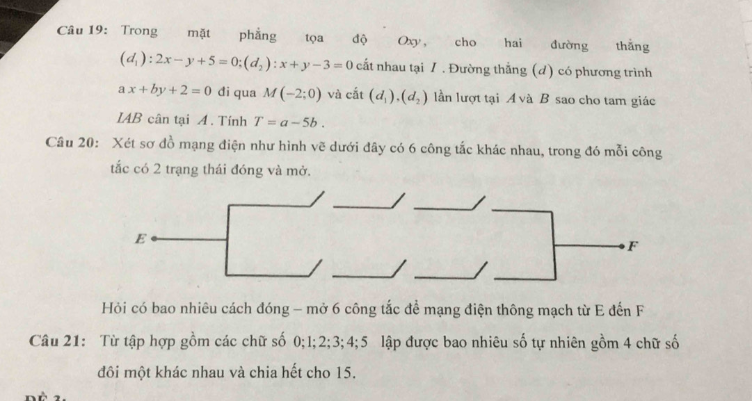 Trong mặt phẳng tọa độ Oxy, cho hai đường thắng
(d_1):2x-y+5=0; (d_2):x+y-3=0 cất nhau tại /. Đường thẳng (d) có phương trình
ax+by+2=0 đi qua M(-2;0) và chat at(d_1), (d_2) lần lượt tại A và B sao cho tam giác 
IAB cân tại A. Tính T=a-5b. 
Câu 20: Xét sơ đồ mạng điện như hình vẽ dưới đây có 6 công tắc khác nhau, trong đó mỗi công 
tắc có 2 trạng thái đóng và mở. 
Hỏi có bao nhiêu cách đóng - mở 6 công tắc để mạng điện thông mạch từ E đến F 
Câu 21: Từ tập hợp gồm các chữ số 0; 1; 2; 3; 4; 5 lập được bao nhiêu số tự nhiên gồm 4 chữ số 
đôi một khác nhau và chia hết cho 15.