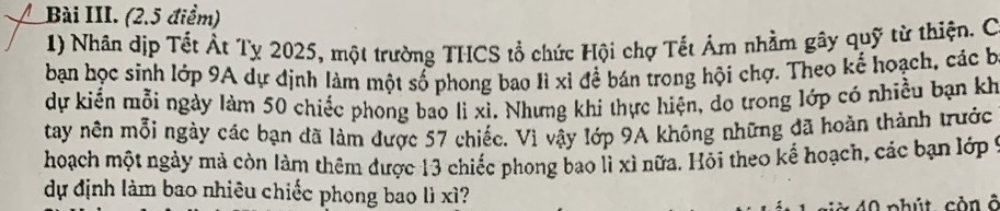 Bài III. (2.5 điểm) 
1) Nhân dịp Tết Át Tỵ 2025, một trường THCS tổ chức Hội chợ Tết Ám nhằm gây quỹ từ thiện. C 
bạn học sinh lớp 9A dự định làm một số phong bao Iì xỉ để bán trong hội chợ. Theo kế hoạch, các b 
dự kiển mỗi ngày làm 50 chiếc phong bao lì xì. Nhưng khi thực hiện, do trong lớp có nhiều bạn kh 
tay nên mỗi ngày các bạn đã làm được 57 chiếc. Vì vậy lớp 9A không những đã hoàn thành trước 
hoạch một ngày mả còn làm thêm được 13 chiếc phong bao lì xì nữa. Hỏi theo kể hoạch, các bạn lớp ý 
dự định làm bao nhiêu chiếc phong bao lì xì?
40 phút còn ở