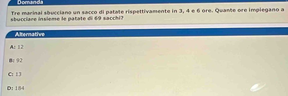 Domanda
Tre marinai sbucciano un sacco di patate rispettivamente in 3, 4 e 6 ore. Quante ore impiegano a
sbucciare insieme le patate di 69 sacchi?
Alternative
A: 12
B: 92
C: 13
D: 184