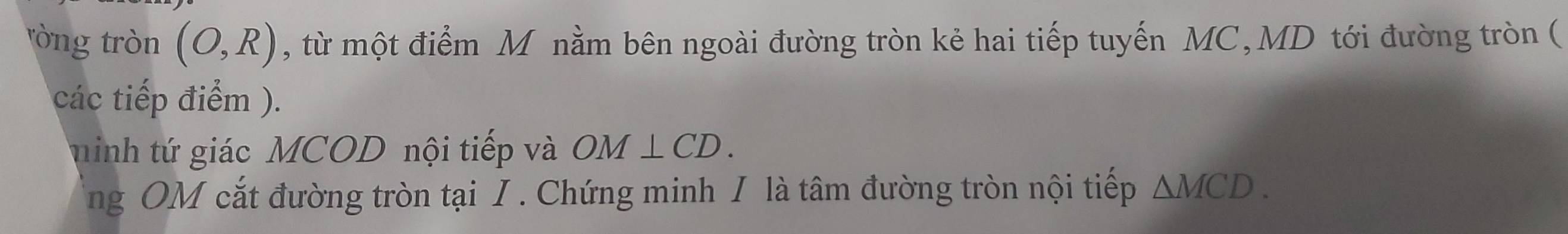 tròng tròn (O,R) , từ một điểm M nằm bên ngoài đường tròn kẻ hai tiếp tuyến MC, MD tới đường tròn ( 
các tiếp điểm ). 
hinh tứ giác MCOD nội tiếp và OM⊥ CD. 
ng OM cắt đường tròn tại I . Chứng minh I là tâm đường tròn nội tiếp △ MCD.