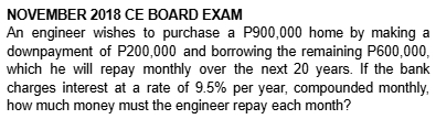 NOVEMBER 2018 CE BOARD EXAM 
An engineer wishes to purchase a P900,000 home by making a 
downpayment of P200,000 and borrowing the remaining P600,000, 
which he will repay monthly over the next 20 years. If the bank 
charges interest at a rate of 9.5% per year, compounded monthly, 
how much money must the engineer repay each month?