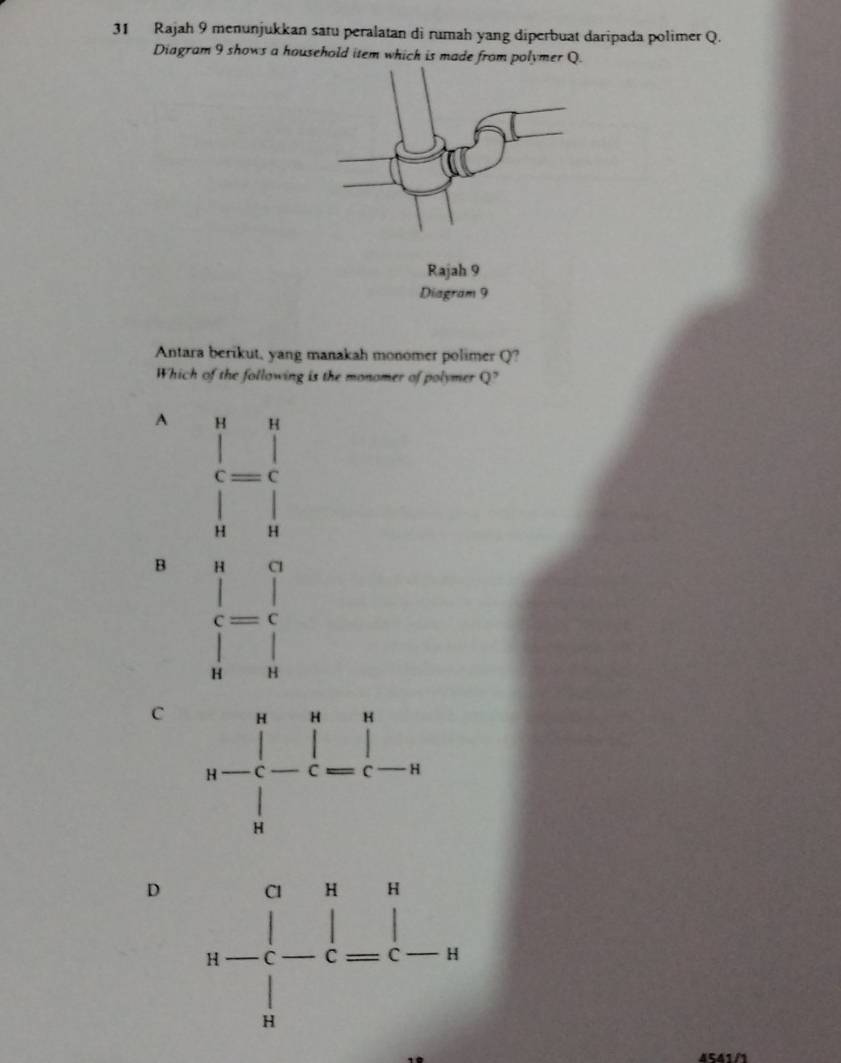 Rajah 9 menunjukkan satu peralatan di rumah yang diperbuat daripada polimer Q.
Diagram 9 shows a household item which is made from polymer Q.
Antara berikut, yang manakah monomer polimer Q?
Which of the following is the monomer of polymer Q?
A H H
C
H H
B H Cl
c= C
H H
C
D 
541/1