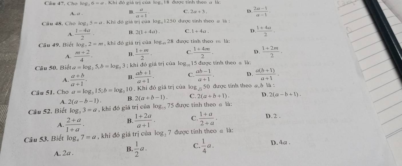 Cho log _26=a .Khi đó giá trị của log, 18 được tính theo a là:
A. a .
D.
B.  a/a+1 ·  (2a-1)/a-1 .
C. 2a+3.
Câu 48. Cho log _25=a. Khi đó giá trị của log, 1250 được tính theo a là :
B. 2(1+4a). C. D.  (1+4a)/2 .
A.  (1-4a)/2 · 1+4a.
Câu 49. Biết log _72=m , khi đó giá trị của log _4928 được tính theo m là:
D.
A.  (m+2)/4 . B  (1+m)/2 . C.  (1+4m)/2 .  (1+2m)/2 .
Câu 50. Biết a=log _25,b=log _53; khi đó giá trị của log _10 15 được tính theo a là:
A.  (a+b)/a+1 .
B.  (ab+1)/a+1 .  (ab-1)/a+1 . D.  (a(b+1))/a+1 .
C.
Câu 51. Cho a=log _315;b=log _3 10 . Khi đó giá trị của lo g_sqrt(3) 50 được tính theo a,b là :
A. 2(a-b-1). B. 2(a+b-1). C. 2(a+b+1).
D. 2(a-b+1).
Câu 52. Biết log _53=a , khi đó giá trị của log _15 75 được tính theo a là:
A.  (2+a)/1+a .
C.
B.  (1+2a)/a+1 .  (1+a)/2+a .
D. 2 .
Câu 53. Biết log _47=a , khi đó giá trị của log _27 được tính theo a là:
C.  1/4 a. D. 4a .
A. 2a .
B.  1/2 a.