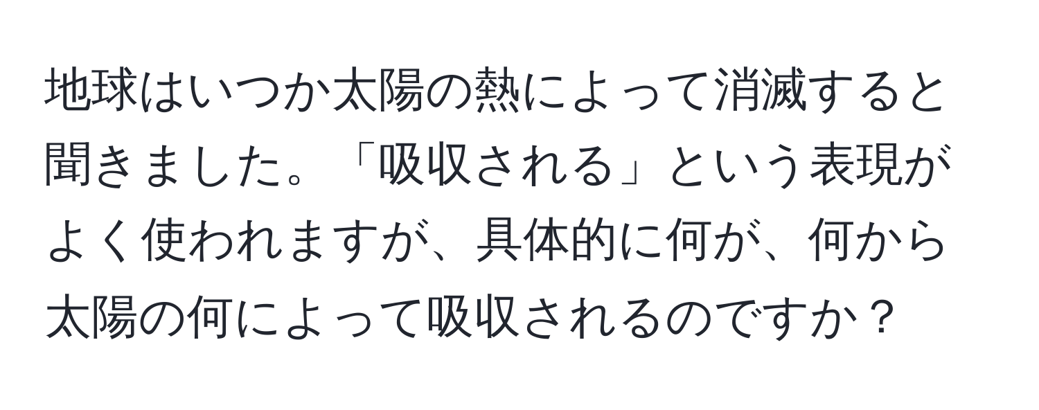 地球はいつか太陽の熱によって消滅すると聞きました。「吸収される」という表現がよく使われますが、具体的に何が、何から太陽の何によって吸収されるのですか？