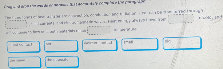 Drag and drop the words or phrases that accurately complete the paragraph.
The three forms of heat transfer are convection, conduction and radiation. Heat can be transferred through
, fluid currents, and electromagnetic waves. Heat energy always flows from to cold, and
will continue to flow until both materials reach temperature.
direct contact hot indirect contact small big
the same the opposite