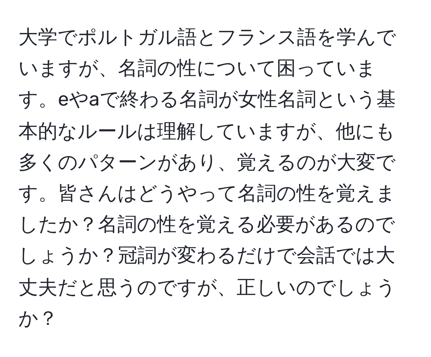 大学でポルトガル語とフランス語を学んでいますが、名詞の性について困っています。eやaで終わる名詞が女性名詞という基本的なルールは理解していますが、他にも多くのパターンがあり、覚えるのが大変です。皆さんはどうやって名詞の性を覚えましたか？名詞の性を覚える必要があるのでしょうか？冠詞が変わるだけで会話では大丈夫だと思うのですが、正しいのでしょうか？