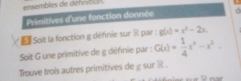 ensembles de dennition. 
Primitives d'une fonction donnée 
d 
* Soit la fonction g définie sur R par : g(x)=x^3-2x. 
Soit G une primitive de g définie par : G(x)= 1/4 x^4-x^2. 
Trouve trois autres primitives de g sur R.