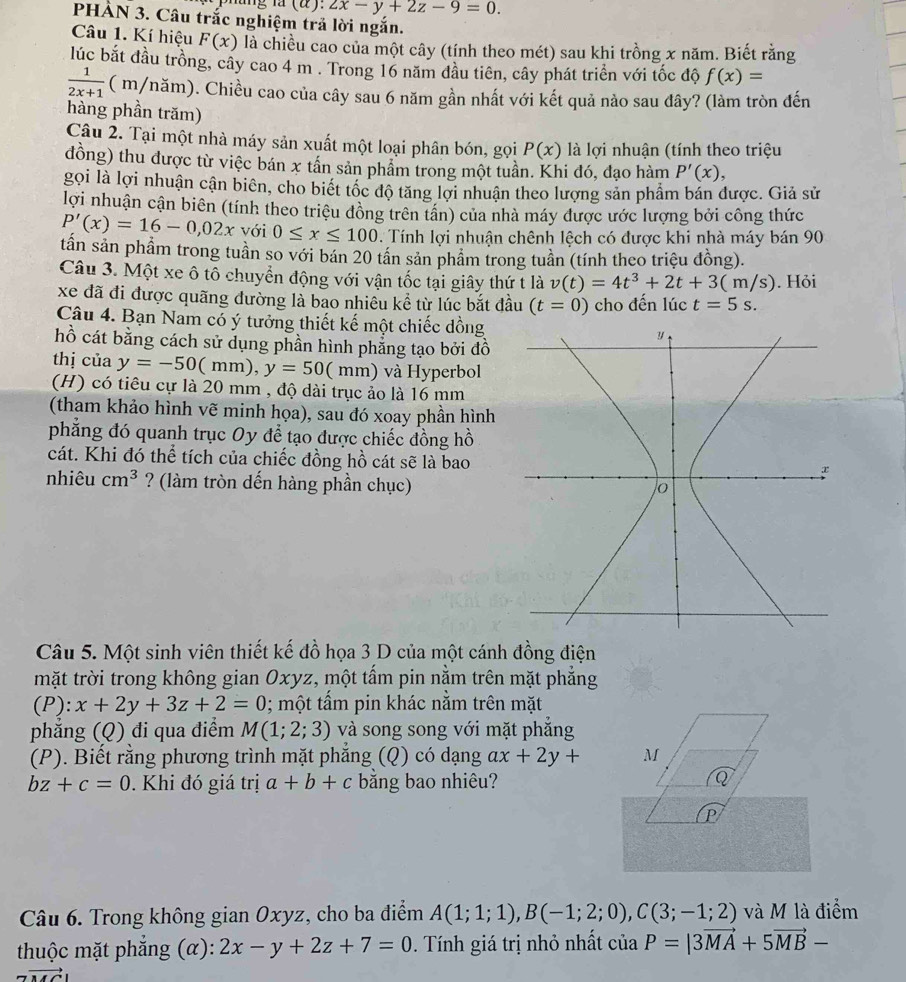 ung là (α). zx-y+2z-9=0.
PHẢN 3. Câu trắc nghiệm trả lời ngắn.
Câu 1. Kí hiệu F(x) là chiều cao của một cây (tính theo mét) sau khi trồng x năm. Biết rằng
lúc bắt đầu trồng, cây cao 4 m . Trong 16 năm đầu tiên, cây phát triển với tốc độ f(x)=
 1/2x+1  ( m/năm). Chiều cao của cây sau 6 năm gần nhất với kết quả nảo sau đây? (làm tròn đến
hàng phần trăm)
Câu 2. Tại một nhà máy sản xuất một loại phân bón, gọi P(x) là lợi nhuận (tính theo triệu
đồng) thu được từ việc bán x tần sản phẩm trong một tuần. Khi đó, đạo hàm P'(x),
gọi là lợi nhuận cận biên, cho biết tốc độ tăng lợi nhuận theo lượng sản phẩm bán được. Giả sử
lợi nhuận cận biên (tính theo triệu đồng trên tân) của nhà máy được ước lượng bởi công thức
P'(x)=16-0,02x với 0≤ x≤ 100 Tính lợi nhuận chênh lệch có được khi nhà máy bán 90
tần sản phầm trong tuần so với bán 20 tần sản phẩm trong tuần (tính theo triệu đồng).
Câu 3. Một xe ô tô chuyển động với vận tốc tại giây thứ t là v(t)=4t^3+2t+3(m/s). Hỏi
xe đã đi được quãng đường là bao nhiêu kể từ lúc bắt đầu (t=0) cho đến lúc t=5s.
Câu 4. Bạn Nam có ý tưởng thiết kế một chiếc dồng 
hồ cát bằng cách sử dụng phần hình phẳng tạo bởi đồ
thị của y=-50(mm),y=50(mm) và Hyperbol
(H) có tiêu cự là 20 mm , độ dài trục ảo là 16 mm
(tham khảo hình vẽ minh họa), sau đó xoay phần hình
phẳng đó quanh trục Oy để tạo được chiếc đồng hồ
cát. Khi đó thể tích của chiếc đồng hồ cát sẽ là bao
nhiêu cm^3 ? (làm tròn dến hàng phần chục)
Câu 5. Một sinh viên thiết kế đồ họa 3 D của một cánh đồng điện
mặt trời trong không gian Oxyz, một tấm pin nằm trên mặt phẳng
(P): x+2y+3z+2=0; một tấm pin khác nằm trên mặt
phăng (Q) đi qua điểm M(1;2;3) và song song với mặt phắng
(P). Biết rằng phương trình mặt phẳng (Q) có dạng ax+2y+ M
bz+c=0. Khi đó giá trị a+b+c bằng bao nhiêu?
Q
P
Câu 6. Trong không gian Oxyz, cho ba điểm A(1;1;1),B(-1;2;0),C(3;-1;2) và M là điểm
thuộc mặt phẳng (α): 2x-y+2z+7=0. Tính giá trị nhỏ nhất ciaP=|3vector MA+5vector MB-
to