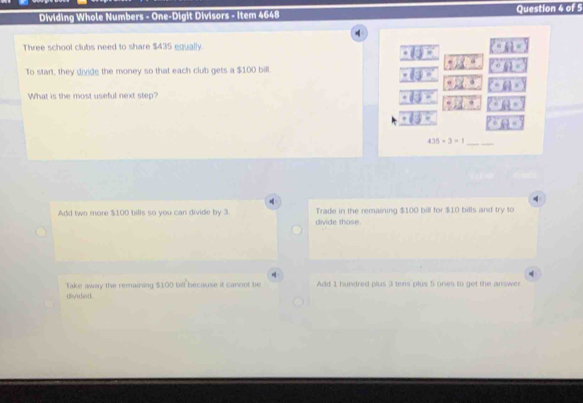 Dividing Whole Numbers - One-Digit Divisors - Item 4648 Question 4 of 5
q
Three school clubs need to share $435 equally.
To start, they divide the money so that each club gets a $100 bill.
What is the most useful next step?
435+3=1 _
4
4
Add two more $100 bills so you can divide by 3. Trade in the remaining $100 bill for $10 bills and try to
divide those.
4
Take away the remaining $100 bil because it cannot be Add 1 hundred plus 3 tens plus 5 ones to get the answer
divided.