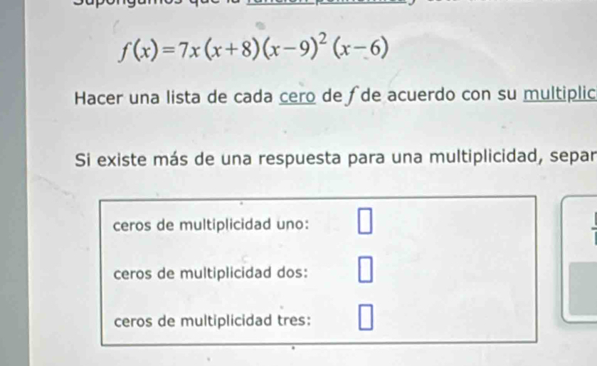 f(x)=7x(x+8)(x-9)^2(x-6)
Hacer una lista de cada cero de ∫de acuerdo con su multiplic 
Si existe más de una respuesta para una multiplicidad, separ 
ceros de multiplicidad uno: 
□ 
ceros de multiplicidad dos: 
ceros de multiplicidad tres: