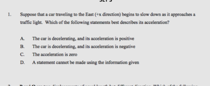 Suppose that a car traveling to the East (+x direction) begins to slow down as it approaches a
traffic light. Which of the following statements best describes its acceleration?
A. The car is decelerating, and its acceleration is positive
B. The car is decelerating, and its acceleration is negative
C. The acceleration is zero
D. A statement cannot be made using the information given