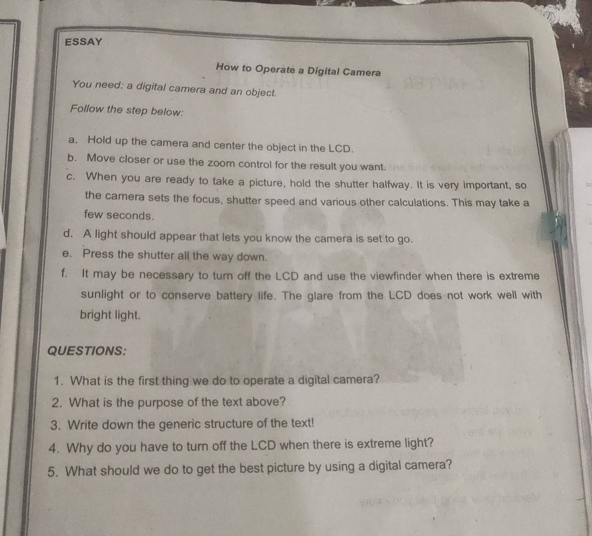 ESSAY 
How to Operate a Digital Camera 
You need: a digital camera and an object. 
Follow the step below: 
a. Hold up the camera and center the object in the LCD. 
b. Move closer or use the zoom control for the result you want. 
c. When you are ready to take a picture, hold the shutter halfway. It is very important, so 
the camera sets the focus, shutter speed and various other calculations. This may take a 
few seconds. 
d. A light should appear that lets you know the camera is set to go. 
e. Press the shutter all the way down. 
f. It may be necessary to turn off the LCD and use the viewfinder when there is extreme 
sunlight or to conserve battery life. The glare from the LCD does not work well with 
bright light. 
QUESTIONS: 
1. What is the first thing we do to operate a digital camera? 
2. What is the purpose of the text above? 
3. Write down the generic structure of the text! 
4. Why do you have to turn off the LCD when there is extreme light? 
5. What should we do to get the best picture by using a digital camera?