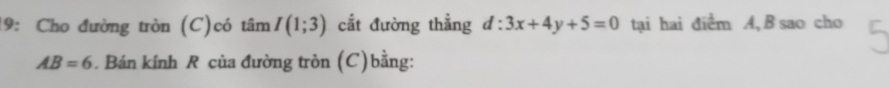 19: Cho đường tròn (C)có tan I(1;3) cắt đường thẳng d:3x+4y+5=0 tại hai điểm A, B sao cho
AB=6. Bán kính R của đường tròn (C)bằng: