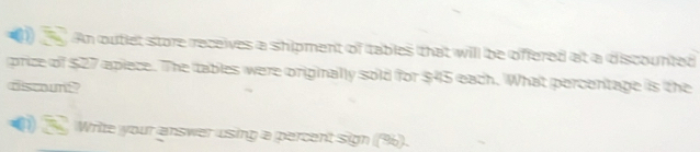 An outlet store receives a shipment of tables that will be offered at a discounted 
price of $27 apiece. The tables were originally sold for $45 each. What percentage is the 
dscount? 
1) Write your answer using a percent sign (%).