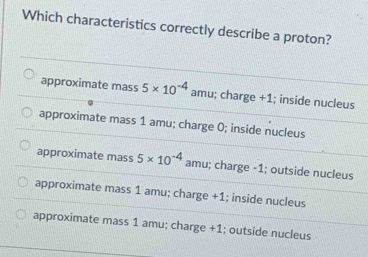 Which characteristics correctly describe a proton?
approximate mass 5* 10^(-4) amu; charge +1; inside nucleus
approximate mass 1 amu; charge 0; inside nucleus
approximate mass 5* 10^(-4) amu; charge - 1; outside nucleus
approximate mass 1 amu; charge +1; inside nucleus
approximate mass 1 amu; charge +1; outside nucleus