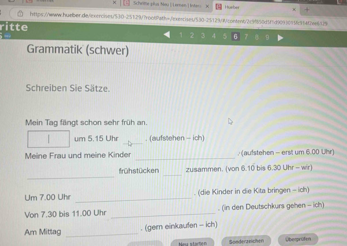 × Schritte plus Neu | Lernen | Inter。 X Hueber × + 
https://www.hueber.de/exercises/530-25129/?rootPath=/exercises/530-25129/#/content/2c9f850d5f1d9093015fc914f2ee6129 
ritte
1 2 3 4 5 6 7 8 9
Grammatik (schwer) 
Schreiben Sie Sätze. 
Mein Tag fängt schon sehr früh an. 
_ 
um 5.15 Uhr . (aufstehen - ich) 
Meine Frau und meine Kinder _. (aufstehen - erst um 6.00 Uhr) 
_ 
_ 
frühstücken zusammen. (von 6.10 bis 6.30 Uhr - wir) 
Um 7.00 Uhr _. (die Kinder in die Kita bringen - ich) 
Von 7.30 bis 11.00 Uhr _. (in den Deutschkurs gehen - ich) 
Am Mittag _. (gern einkaufen - ich) 
Neu starten Sonderzeichen Überprüfen