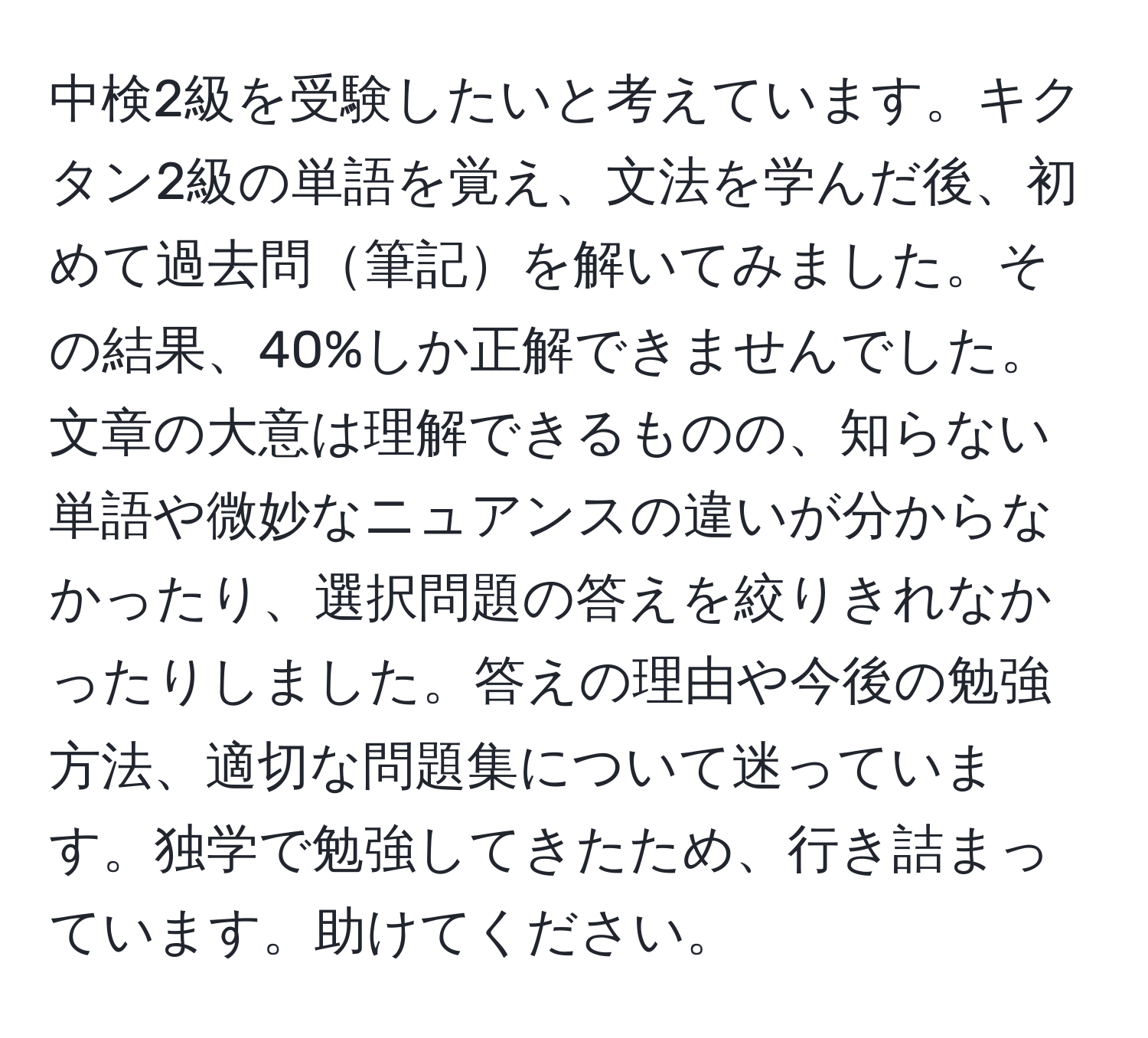 中検2級を受験したいと考えています。キクタン2級の単語を覚え、文法を学んだ後、初めて過去問筆記を解いてみました。その結果、40%しか正解できませんでした。文章の大意は理解できるものの、知らない単語や微妙なニュアンスの違いが分からなかったり、選択問題の答えを絞りきれなかったりしました。答えの理由や今後の勉強方法、適切な問題集について迷っています。独学で勉強してきたため、行き詰まっています。助けてください。