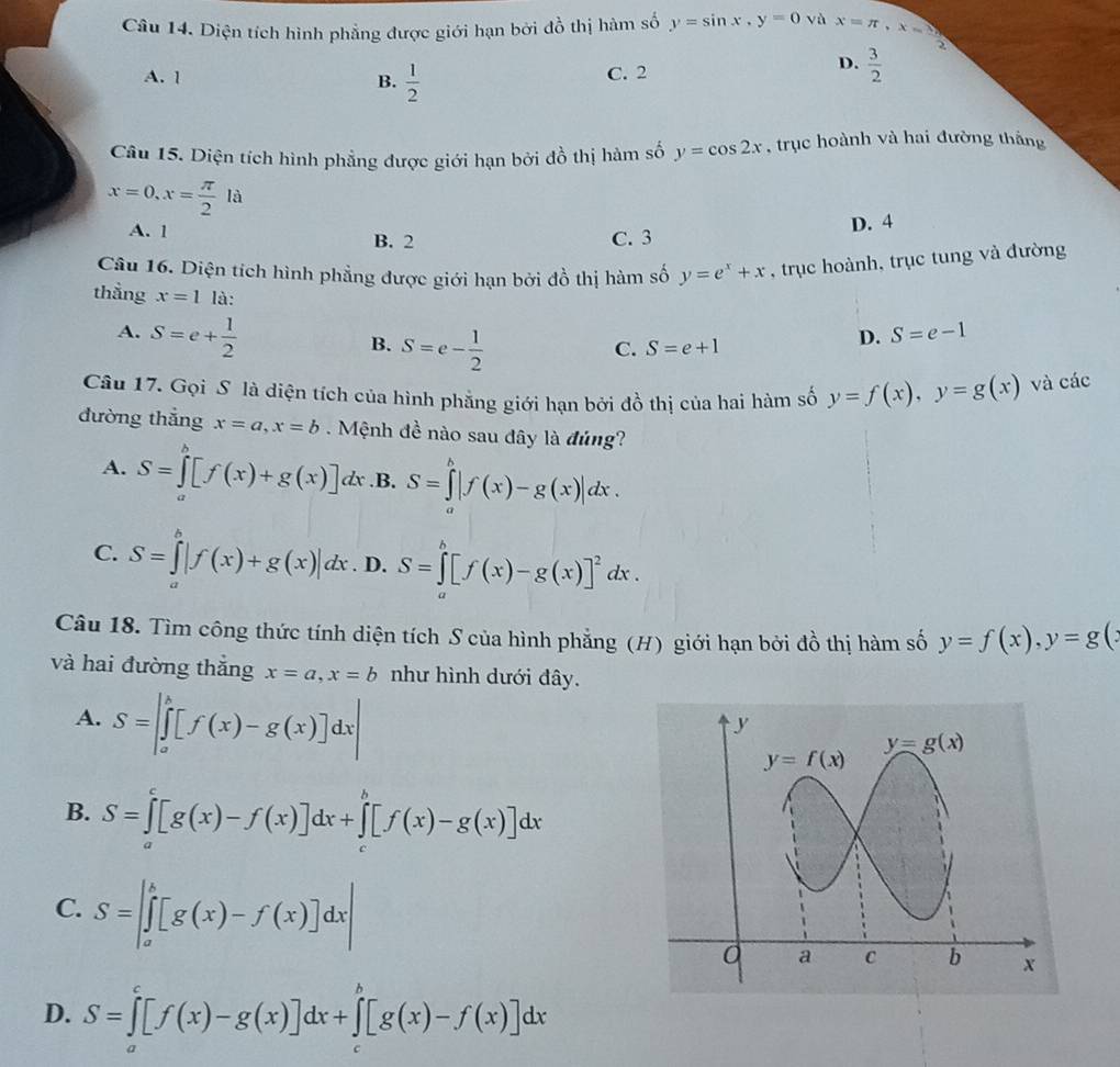 Diện tích hình phẳng được giới hạn bởi đồ thị hàm số y=sin x,y=0 vù x=π ,x= sqrt(3)/2 
A. 1 B.  1/2  C. 2
D.  3/2 
Câu 15. Diện tích hình phẳng được giới hạn bởi đồ thị hàm số y=cos 2x , trục hoành và hai đường thắng
x=0,x= π /2 la
A. 1 B. 2 C. 3 D. 4
Câu 16. Diện tích hình phẳng được giới hạn bởi đồ thị hàm số y=e^x+x , trục hoành, trục tung và đường
thằng x=1 là: S=e-1
A. S=e+ 1/2 
B. S=e- 1/2 
C. S=e+1
D.
Câu 17. Gọi S là diện tích của hình phẳng giới hạn bởi đồ thị của hai hàm số y=f(x),y=g(x) và các
đường thẳng x=a,x=b. Mệnh đề nào sau đây là đủng?
A. S=∈tlimits _a^(b[f(x)+g(x)]dx .B. S=∈tlimits _a^b|f(x)-g(x)|dx.
C. S=∈tlimits _a^b|f(x)+g(x)|dx. D. S=∈tlimits _0^(h(x)-g(x)]^2))dx.
Câu 18. Tìm công thức tính diện tích S của hình phẳng (H) giới hạn bởi đồ thị hàm số y=f(x),y=g(
và hai đường thắng x=a,x=b như hình dưới đây.
A. S=|∈tlimits _a^b[f(x)-g(x)]dx|
B. S=∈tlimits _a^c[g(x)-f(x)]dx+∈tlimits _c^b[f(x)-g(x)]dx
C. S=|∈tlimits _a^b[g(x)-f(x)]dx|
D. S=∈tlimits _a^c[f(x)-g(x)]dx+∈tlimits _c^b[g(x)-f(x)]dx