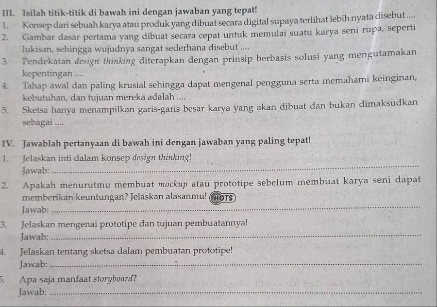 Isilah titik-titik di bawah ini dengan jawaban yang tepat! 
1. Konsep dari sebuah karya atau produk yang dibuat secara digital supaya terlihat lebih nyata disebut .... 
2. Gambar dasar pertama yang dibuat secara cepat untuk memulai suatu karya seni rupa, seperti 
lukisan, sehingga wujudnya sangat sederhana disebut .... 
3. Pendekatan design thinking diterapkan dengan prinsip berbasis solusi yang mengutamakan 
kepentingan .... 
4. Tahap awal dan paling krusial sehingga dapat mengenal pengguna serta memahami keinginan, 
kebutuhan, dan tujuan mereka adalah .... 
5. Sketsa hanya menampilkan garis-garis besar karya yang akan dibuat dan bukan dimaksudkan 
sebagai .... 
IV. Jawablah pertanyaan di bawah ini dengan jawaban yang paling tepat! 
1. Jelaskan inti dalam konsep design thinking! 
Jawab: 
_ 
2. Apakah menurutmu membuat mockup atau prototipe sebelum membuat karya seni dapat 
_ 
memberikan keuntungan? Jelaskan alasanmu! (Hots 
Jawab: 
3. Jelaskan mengenai prototipe dan tujuan pembuatannya! 
Jawab: 
_ 
4. Jelaskan tentang sketsa dalam pembuatan prototipe! 
Jawab:_ 
5. Apa saja manfaat storyboard? 
Jawab:_