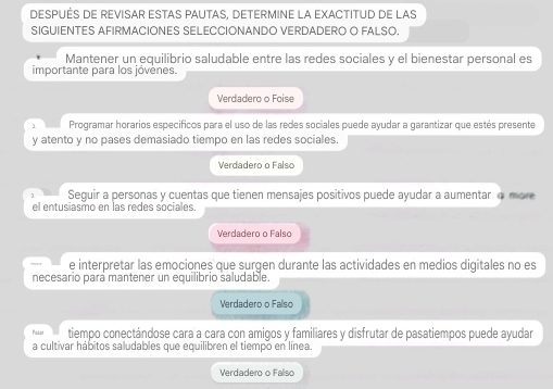 DESPUÉS DE REVISAR ESTAS PAUTAS, DETERMINE LA EXACTITUD DE LAS
SIGUIENTES AFIRMACIONES SELECCIONANDO VERDADERO O FALSO.
Mantener un equilibrio saludable entre las redes sociales y el bienestar personal es
importante para los jóvenes.
Verdadero o Foise
, Programar horarios específicos para el uso de las redes sociales puede ayudar a garantizar que estés presente
y atento y no pases demasiado tiempo en las redes sociales.
Verdadero o Falso
Seguir a personas y cuentas que tienen mensajes positivos puede ayudar a aumentar o more
el entusiasmo en las redes sociales.
Verdadero o Falso
e interpretar las emociones que surgen durante las actividades en medios digitales no es
necesario para mantener un equilibrio saludable.
Verdadero o Fallso
Pasad tiempo conectándose cara a cara con amigos y familiares y disfrutar de pasatiempos puede ayudar
a cultivar hábitos saludables que equilibren el tiempo en línea.
Verdadero o Falso