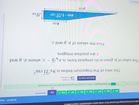 uik/sbadent/package/204ca5ad-b522-44d9-abb6-c4df40c6b561/task/3/itent/8
22,483 XP Hed
A √ B y 5C 50 5E 5F 5G 5H Summary
Melti Part Questian - when you answer this queation we'll mork each port individuell y
Bookwork coder 5H not allowed Ciculator
The area of the trapezium below is 8sqrt(21)cm^2.
The value of p, given in its simplest form, is xsqrt(y)-z , where x, y and
z are positive integers.
Find the values of x, y and z.
Previous