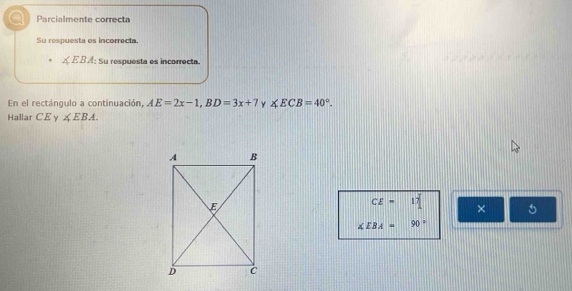 a Parcialmente correct 
Su respuesta es incorrecta.
∠ EBA : Su respuesta es incorrecta. 
En el rectángulo a continuación, AE=2x-1, BD=3x+7 y ∠ ECB=40°. 
Hallar CE γ ∠ EBA.
CE=17 × 5
∠ EBA=90°