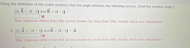 Using the definition of the scalar product, find the angle between the following vectors. (Find the smallest angle.) 
(a) vector A=2i-9j and vector B=6i-5j
Your response differs from the correct answer by more than 10%. Double check your calculations." 
(b ) vector A=-9i+8j and vector B=3i-4j+2hat k
Your response differs from the correct answer by more than 10%. Double check your calculations."