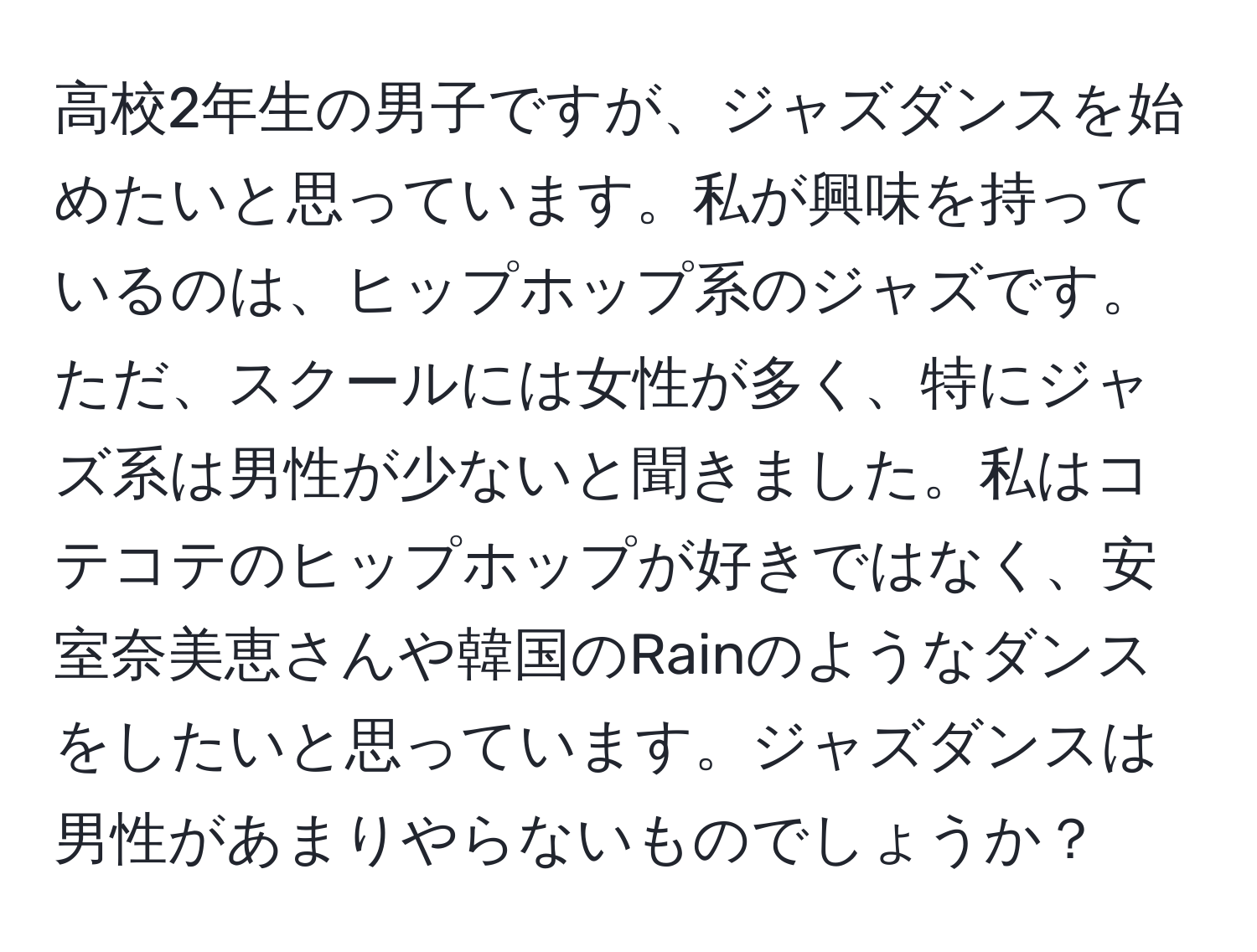 高校2年生の男子ですが、ジャズダンスを始めたいと思っています。私が興味を持っているのは、ヒップホップ系のジャズです。ただ、スクールには女性が多く、特にジャズ系は男性が少ないと聞きました。私はコテコテのヒップホップが好きではなく、安室奈美恵さんや韓国のRainのようなダンスをしたいと思っています。ジャズダンスは男性があまりやらないものでしょうか？